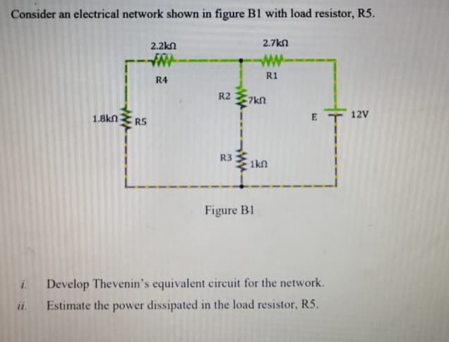 Consider an electrical network shown in figure B1 with load resistor, R5.
2.2kn
2.7kn
w-
R1
R4
R2
1.8kn
E T 12V
ERS
R3
1kn
Figure B1
Develop Thevenin's equivalent circuit for the network.
i.
i.
Estimate the power dissipated in the load resistor, R5.
