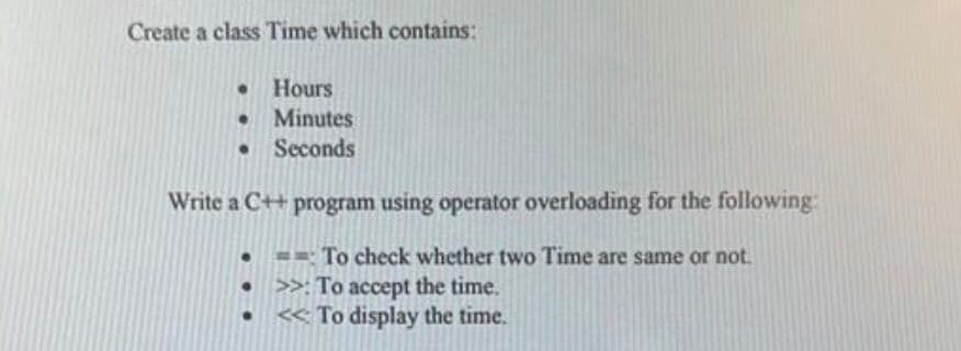 Create a class Time which contains:
Hours
Minutes
Seconds
Write a C++ program using operator overloading for the following:
=- To check whether two Time are same or not.
>>: To accept the time.
« To display the time.
