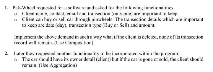 1. Pak-Wheel requested for a software and asked for the following functionalities.
o Client name, contact, email and transection (only one) are important to keep.
o Client can buy or sell car through pinwheels. The transection details which are important
to keep are date (day), transection type (Buy or Sell) and amount.
Implement the above demand in such a way what if the client is deleted, none of its transection
record will remain. (Use Composition)
2. Later they requested another functionality to be incorporated within the program:
o The car should have its owner detail (client) but if the car is gone or sold, the client should
remain. (Use Aggregation)
