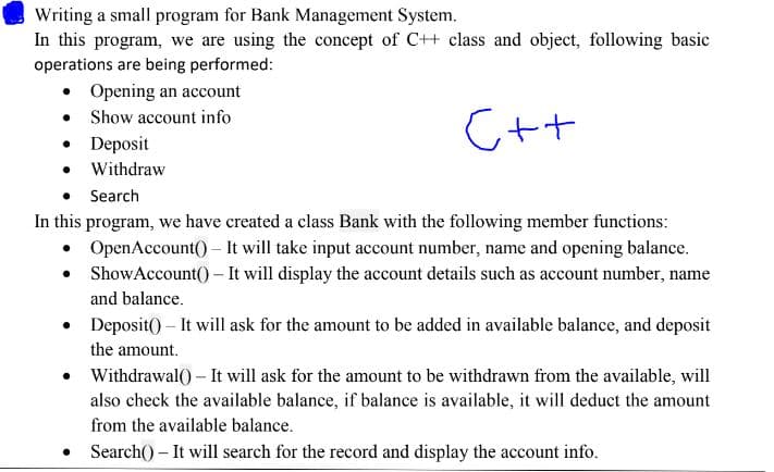 Writing a small program for Bank Management System.
In this program, we are using the concept of C++ class and object, following basic
operations are being performed:
• Opening an account
• Show account info
• Deposit
• Withdraw
C++
Search
In this program, we have created a class Bank with the following member functions:
• OpenAccount() – It will take input account number, name and opening balance.
ShowAccount() - It will display the account details such as account number, name
and balance.
• Deposit() – It will ask for the amount to be added in available balance, and deposit
the amount.
• Withdrawal() – It will ask for the amount to be withdrawn from the available, will
also check the available balance, if balance is available, it will deduct the amount
from the available balance.
• Search() – It will search for the record and display the account info.
