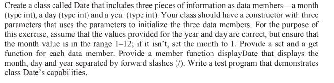 Create a class called Date that includes three pieces of information as data members-a month
(type int), a day (type int) and a year (type int). Your class should have a constructor with three
parameters that uses the parameters to initialize the three data members. For the purpose of
this exercise, assume that the values provided for the year and day are correct, but ensure that
the month value is in the range 1-12; if it isn't, set the month to 1. Provide a set and a get
function for each data member. Provide a member function displayDate that displays the
month, day and year separated by forward slashes (/). Write a test program that demonstrates
class Date's capabilities.
