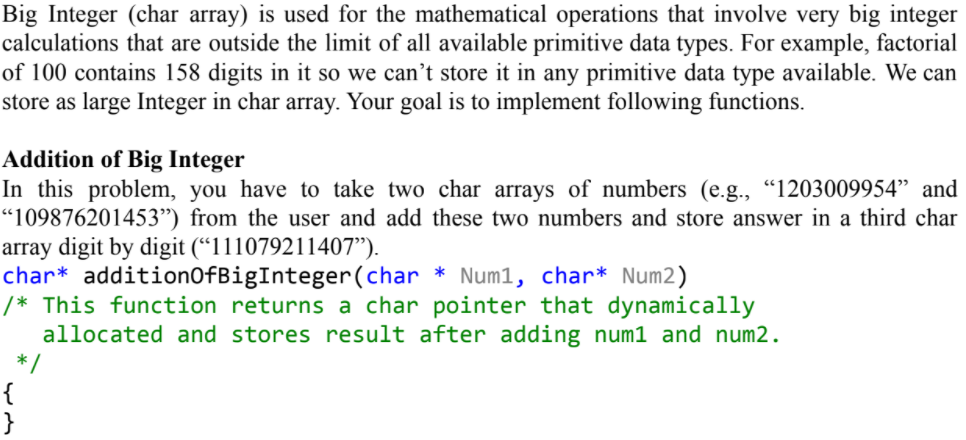 Big Integer (char array) is used for the mathematical operations that involve very big integer
calculations that are outside the limit of all available primitive data types. For example, factorial
of 100 contains 158 digits in it so we can't store it in any primitive data type available. We can
store as large Integer in char array. Your goal is to implement following functions.
Addition of Big Integer
In this problem, you have to take two char arrays of numbers (e.g., "1203009954" and
“109876201453") from the user and add these two numbers and store answer in a third char
array digit by digit (“111079211407").
char* additionOfBigInteger(char
/* This function returns a char pointer that dynamically
allocated and stores result after adding num1 and num2.
* /
{
}
Num1, char* Num2)
