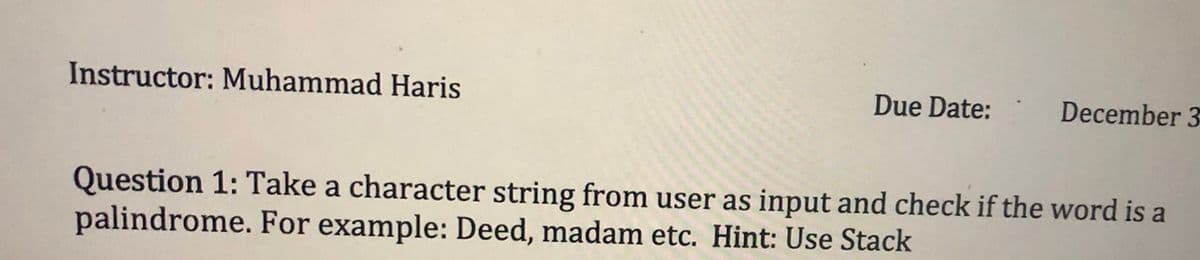 Instructor: Muhammad Haris
Due Date:
December 3
Question 1: Take a character string from user as input and check if the word is a
palindrome. For example: Deed, madam etc. Hint: Use Stack

