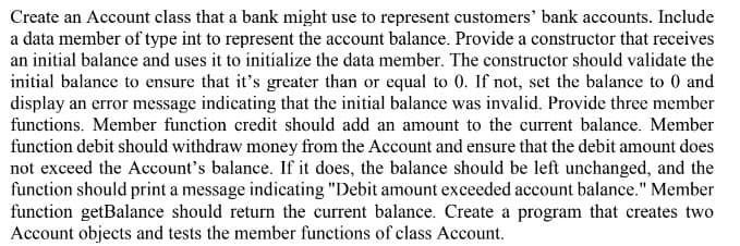 Create an Account class that a bank might use to represent customers' bank accounts. Include
a data member of type int to represent the account balance. Provide a constructor that receives
an initial balance and uses it to initialize the data member. The constructor should validate the
initial balance to ensure that it's greater than or equal to 0. If not, set the balance to 0 and
display an error message indicating that the initial balance was invalid. Provide three member
functions. Member function credit should add an amount to the current balance. Member
function debit should withdraw money from the Account and ensure that the debit amount does
not exceed the Account's balance. If it does, the balance should be left unchanged, and the
function should print a message indicating "Debit amount exceeded account balance." Member
function getBalance should return the current balance. Create a program that creates two
Account objects and tests the member functions of class Account.
