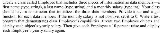 Create a class called Employee that includes three pieces of information as data members a
first name (type string), a last name (type string) and a monthly salary (type int). Your class
should have a constructor that initializes the three data members. Provide a set and a get
function for each data member. If the monthly salary is not positive, set it to 0. Write a test
program that demonstrates class Employee's capabilities. Create two Employee objects and
display each object's yearly salary. Then give each Employee a 10 percent raise and display
each Employee's yearly salary again.
