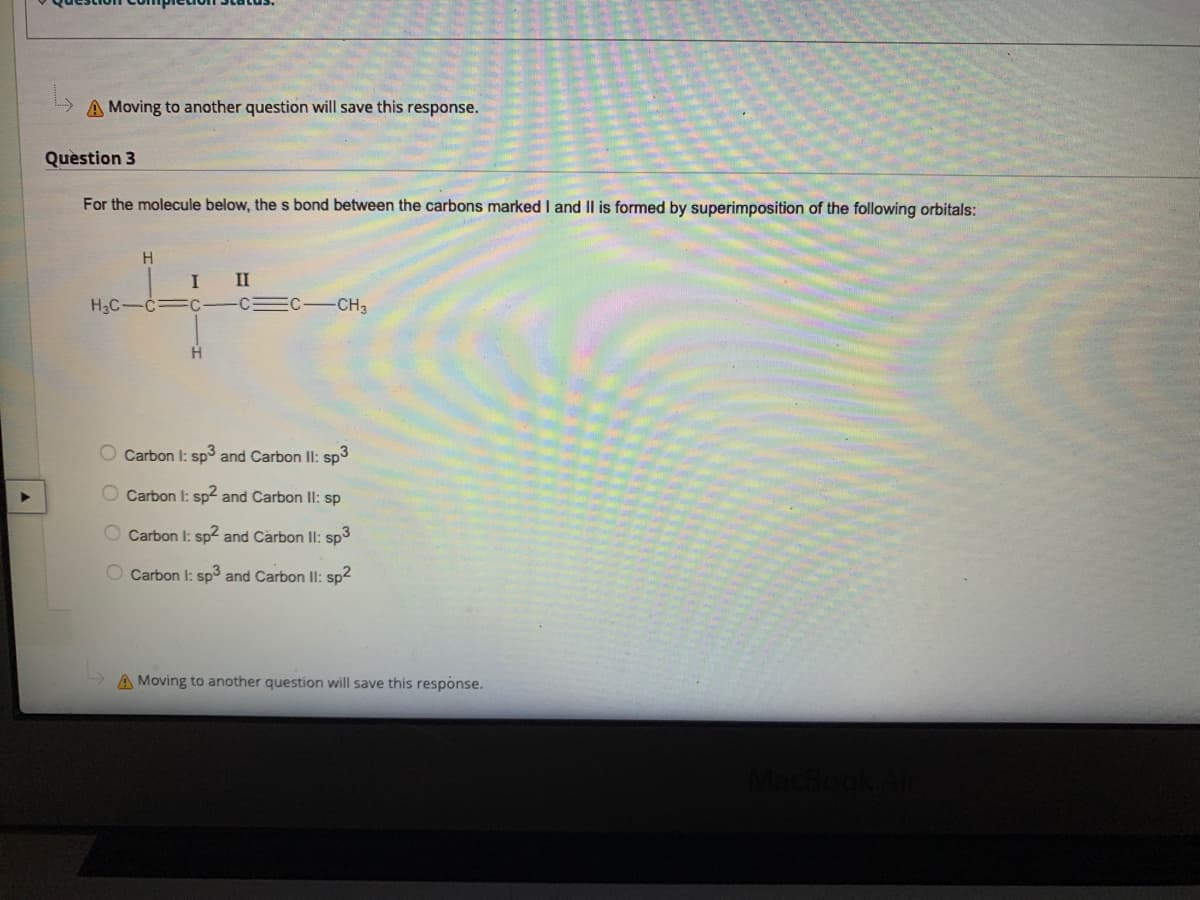 A Moving to another question will save this response.
Question 3
For the molecule below, the s bond between the carbons marked I and II is formed by superimposition of the following orbitals:
H
II
H3C-
-CH3
H
O Carbon I: sp and Carbon II: sp3
O Carbon I: sp² and Carbon II: sp
Carbon I: sp2 and Carbon II: sp3
Carbon I: sp and Carbon II: sp2
A Moving to another question will save this response.
