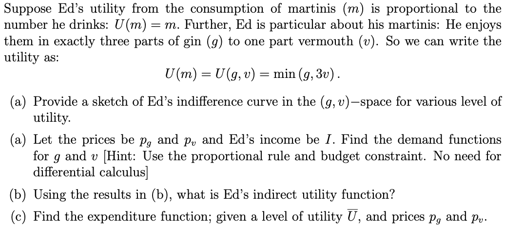 Suppose Ed's utility from the consumption of martinis (m) is proportional to the
number he drinks: U(m) = m. Further, Ed is particular about his martinis: He enjoys
them in exactly three parts of gin (g) to one part vermouth (v). So we can write the
utility as:
U(m) = U (g, v) = min (g, 3v).
(a) Provide a sketch of Ed's indifference curve in the (g, v)-space for various level of
utility.
(a) Let the prices be p, and p, and Ed's income be I. Find the demand functions
for 9 and v [Hint: Use the proportional rule and budget constraint. No need for
differential calculus]
(b) Using the results in (b), what is Ed's indirect utility function?
(c) Find the expenditure function; given a level of utility U, and prices pg and Pv.