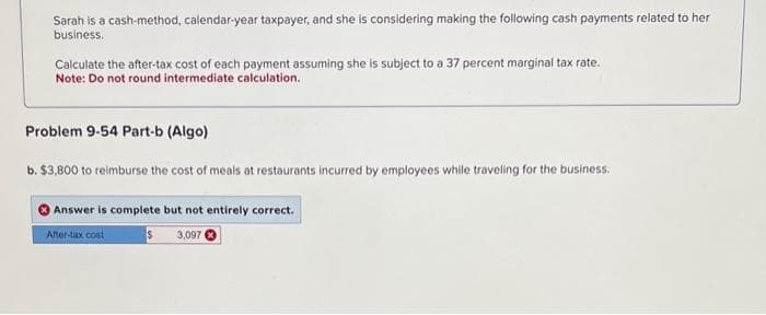 Sarah is a cash-method, calendar-year taxpayer, and she is considering making the following cash payments related to her
business.
Calculate the after-tax cost of each payment assuming she is subject to a 37 percent marginal tax rate.
Note: Do not round intermediate calculation.
Problem 9-54 Part-b (Algo)
b. $3,800 to reimburse the cost of meals at restaurants incurred by employees while traveling for the business.
Answer is complete but not entirely correct.
After-tax cost
S 3,097