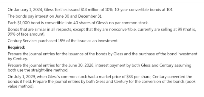 On January 1, 2024, Gless Textiles issued $13 million of 10%, 10-year convertible bonds at 101.
The bonds pay interest on June 30 and December 31.
Each $1,000 bond is convertible into 40 shares of Gless's no par common stock.
Bonds that are similar in all respects, except that they are nonconvertible, currently are selling at 99 (that is,
99% of face amount).
Century Services purchased 15% of the issue as an investment.
Required:
Prepare the journal entries for the issuance of the bonds by Gless and the purchase of the bond investment
by Century.
Prepare the journal entries for the June 30, 2028, interest payment by both Gless and Century assuming
both use the straight-line method.
On July 1, 2029, when Gless's common stock had a market price of $33 per share, Century converted the
bonds it held. Prepare the journal entries by both Gless and Century for the conversion of the bonds (book
value method).