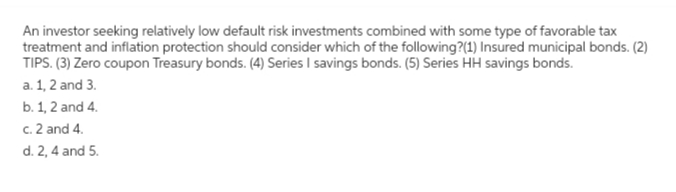 An investor seeking relatively low default risk investments combined with some type of favorable tax
treatment and inflation protection should consider which of the following?(1) Insured municipal bonds. (2)
TIPS. (3) Zero coupon Treasury bonds. (4) Series I savings bonds. (5) Series HH savings bonds.
a. 1, 2 and 3.
b. 1, 2 and 4.
c. 2 and 4.
d. 2, 4 and 5.