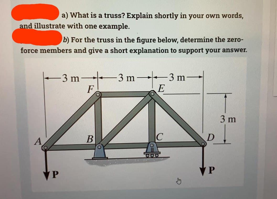 a) What is a truss? Explain shortly in your own words,
and illustrate with one example.
b) For the truss in the figure below, determine the zero-
force members and give a short explanation to support your answer.
A
-3 m-
F
44
B
C
P
-3 m
-3 m
E
000
D
P
3 m