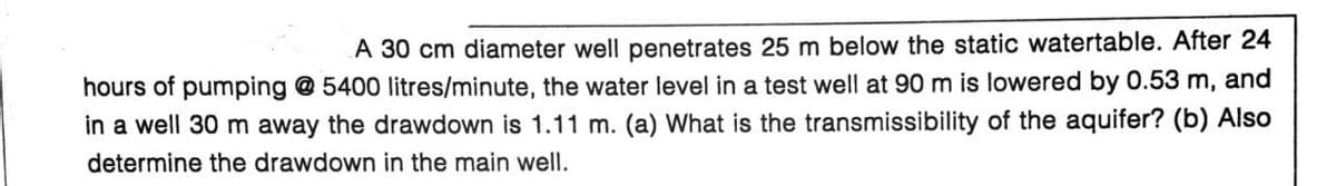 A 30 cm diameter well penetrates 25 m below the static watertable. After 24
hours of pumping @ 5400 litres/minute, the water level in a test well at 90 m is lowered by 0.53 m, and
in a well 30 m away the drawdown is 1.11 m. (a) What is the transmissibility of the aquifer? (b) Also
determine the drawdown in the main well.