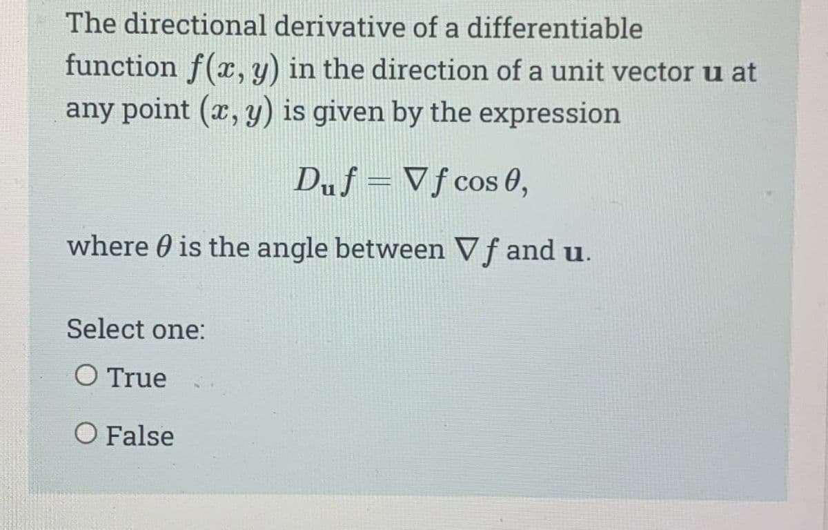 The directional derivative of a differentiable
function f(x, y) in the direction of a unit vector u at
any point (x, y) is given by the expression
Duf=Vf cos 0,
where is the angle between Vf and u.
Select one:
O True
O False