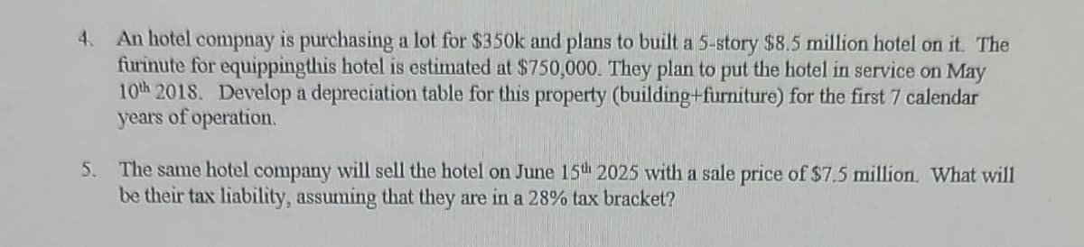 4. An hotel compnay is purchasing a lot for $350k and plans to built a 5-story $8.5 million hotel on it. The
furinute for equippingthis hotel is estimated at $750,000. They plan to put the hotel in service on May
10th 2018. Develop a depreciation table for this property (building+furniture) for the first 7 calendar
years of operation.
5. The same hotel company will sell the hotel on June 15th 2025 with a sale price of $7.5 million. What will
be their tax liability, assuming that they are in a 28% tax bracket?