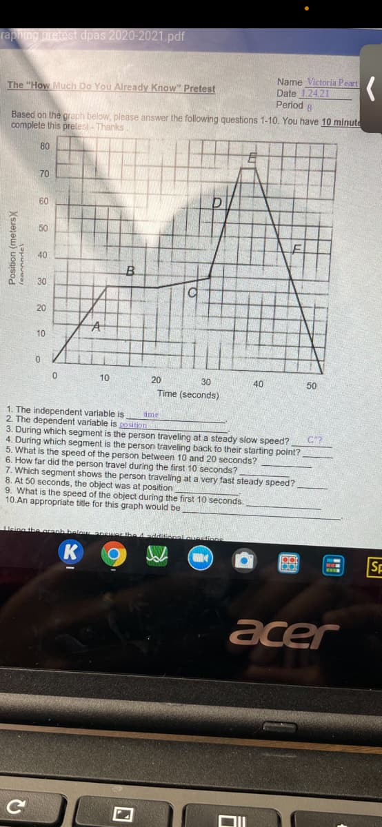 raphing pretest dpas 2020-2021.pdf
Name Victoria Peart
Date 1.24.21
Period 8
The "How Much Do You Already Know" Pretest
Based on the graph below, please answer the following questions 1-10. You have 10 minute
complete this pretest- Thanks
80
70
60
50
40
30
20
10
10
20
30
40
50
Time (seconds)
1. The independent variable is
2. The dependent variable is position
3. During which segment is the person traveling at a steady slow speed?
4. During which segment is the person traveling back to their starting point?
5. What is the speed of the person between 10 and 20 seconds?
6. How far did the person travel during the first 10 seconds?
7. Which segment shows the person traveling at a very fast steady speed?
8. At 50 seconds, the object was at position
9. What is the speed of the object during the first 10 seconds.
10.An appropriate title for this graph would be
ime
C"?
Ueing the Grenh
answer the 4additonal.quertions
K
SF
acer
Position (meters)(
