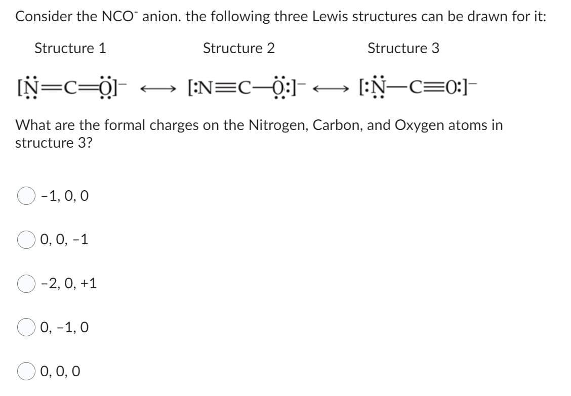 Consider the NCO anion. the following three Lewis structures can be drawn for it:
Structure 2
Structure 3
[N=C=0]
[:N=C_0]< [:N—c=0]
What are the formal charges on the Nitrogen, Carbon, and Oxygen atoms in
structure 3?
Structure 1
-1, 0, 0
O 0, 0, -1
-2, 0, +1
0, -1, 0
0, 0, 0