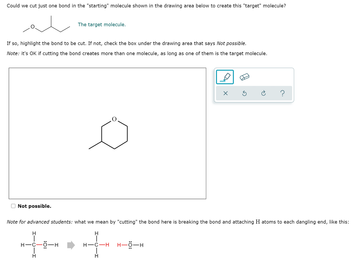 Could we cut just one bond in the "starting" molecule shown in the drawing area below to create this "target" molecule?
The target molecule.
If so, highlight the bond to be cut. If not, check the box under the drawing area that says Not possible.
Note: it's OK if cutting the bond creates more than one molecule, as long as one of them is the target molecule.
?
O Not possible.
Note for advanced students: what we mean by "cutting" the bond here is breaking the bond and attaching H atoms to each dangling end, like this:
H.
H.
Н—с—ӧ—н
Н—с—Н
H-ö-H
