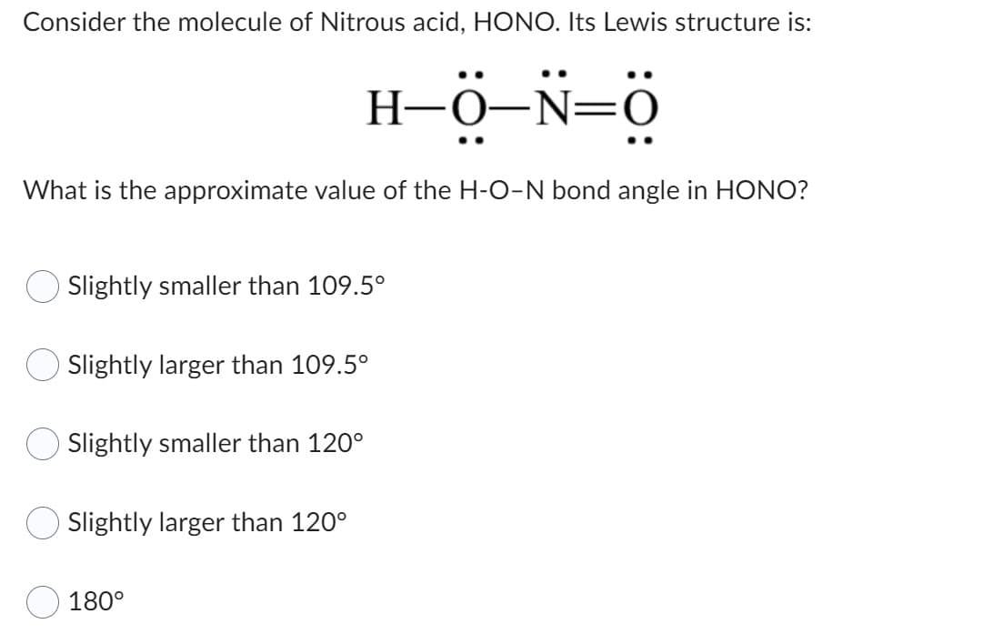 Consider the molecule of Nitrous acid, HONO. Its Lewis structure is:
H-0–N=0
What is the approximate value of the H-O-N bond angle in HONO?
Slightly smaller than 109.5°
Slightly larger than 109.5°
Slightly smaller than 120°
Slightly larger than 120°
180°