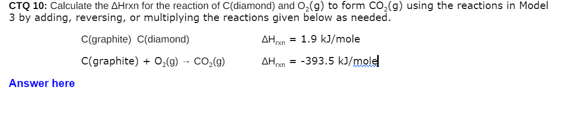 CTQ 10: Calculate the AHrxn for the reaction of C(diamond) and 0,(g) to form Co,(g) using the reactions in Model
3 by adding, reversing, or multiplying the reactions given below as needed.
C(graphite) C(diamond)
= 1.9 kJ/mole
AH xn
C(graphite) + 0,(g) → CO,(g)
AHxn =
-393.5 kJ/molel
Answer here
