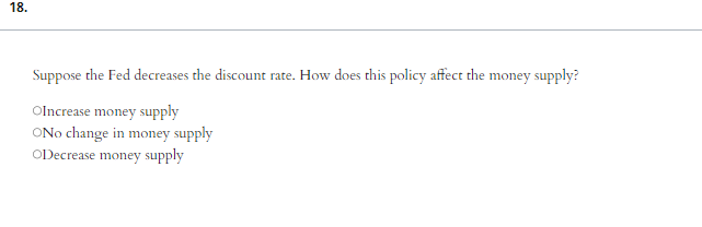 18.
Suppose the Fed decreases the discount rate. How does this policy affect the money supply?
OIncrease money supply
ONo change in money supply
ODecrease money supply
