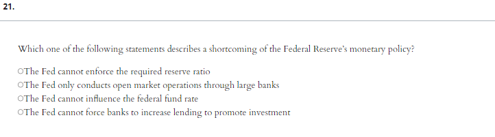21.
Which one of the following statements describes a shortcoming of the Federal Reserve's monetary policy?
OThe Fed cannot enforce the required reserve ratio
OThe Fed only conducts open market operations through large banks
OThe Fed cannot influence the federal fund rate
OThe Fed cannot force banks to increase lending to promote investment