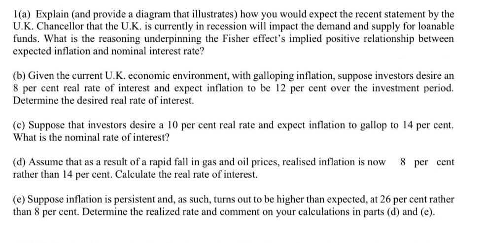 1(a) Explain (and provide a diagram that illustrates) how you would expect the recent statement by the
U.K. Chancellor that the U.K. is currently in recession will impact the demand and supply for loanable
funds. What is the reasoning underpinning the Fisher effect's implied positive relationship between
expected inflation and nominal interest rate?
(b) Given the current U.K. economic environment, with galloping inflation, suppose investors desire an
8 per cent real rate of interest and expect inflation to be 12 per cent over the investment period.
Determine the desired real rate of interest.
(c) Suppose that investors desire a 10 per cent real rate and expect inflation to gallop to 14 per cent.
What is the nominal rate of interest?
(d) Assume that as a result of a rapid fall in gas and oil prices, realised inflation is now 8 per cent
rather than 14 per cent. Calculate the real rate of interest.
(e) Suppose inflation is persistent and, as such, turns out to be higher than expected, at 26 per cent rather
than 8 per cent. Determine the realized rate and comment on your calculations in parts (d) and (e).