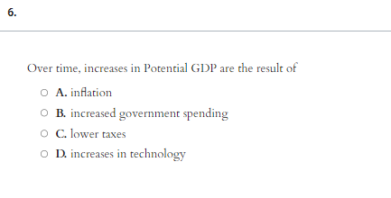 6.
Over time, increases in Potential GDP are the result of
O A. inflation
O B. increased government spending
O C. lower taxes
O D. increases in technology