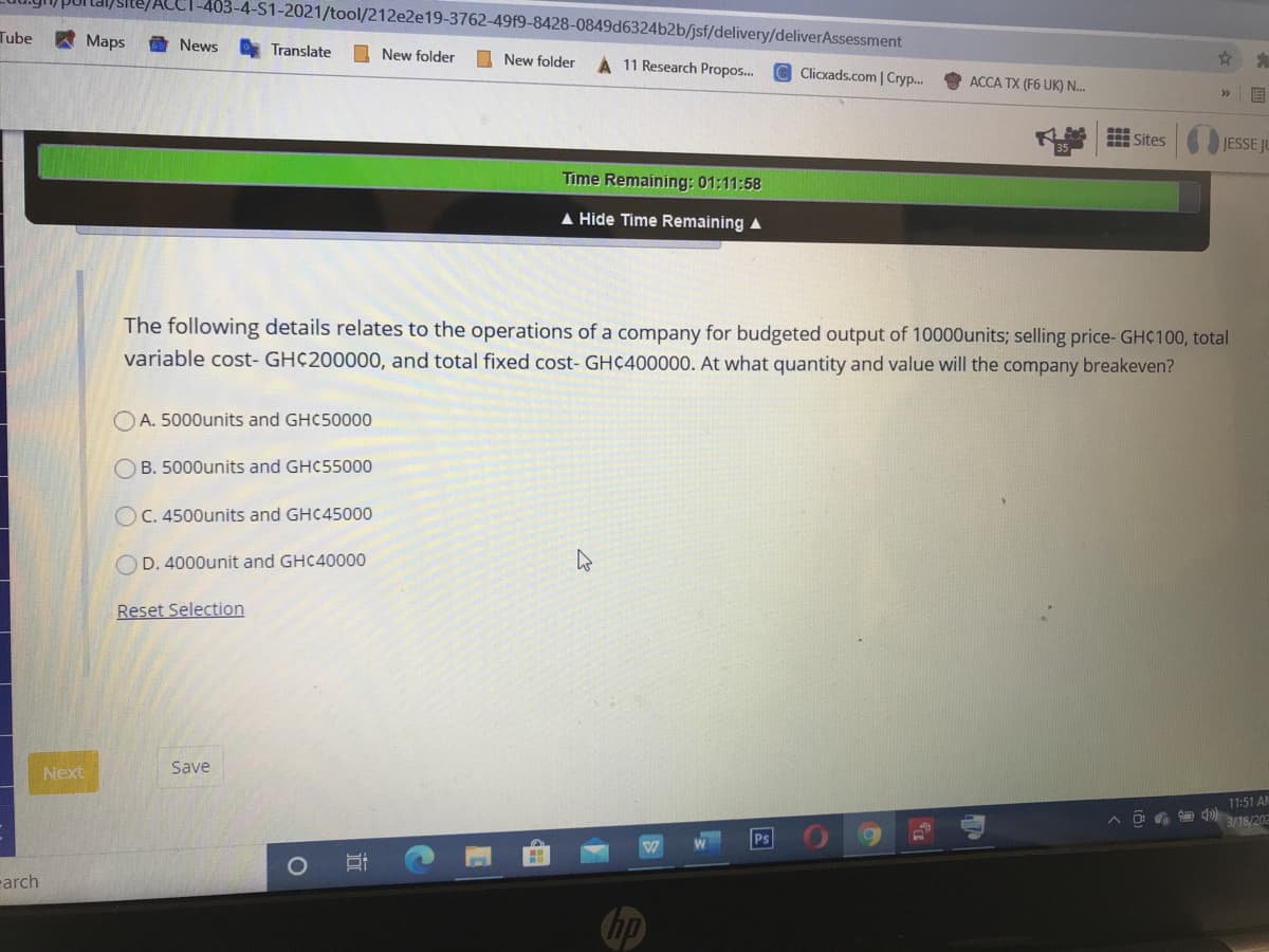-403-4-S1-2021/tool/212e2e19-3762-49f9-8428-0849d6324b2b/jsf/delivery/deliverAssessment
Tube
Maps
曲 News
Translate
I New folder
O New folder
A 11 Research Propos..
Clicxads.com | Cry..
ACCA TX (F6 UK) N...
国
R Sites
JESSE JU
Time Remaining: 01:11:58
A Hide Time Remaining A
The following details relates to the operations of a company for budgeted output of 10000units; selling price- GHC100, total
variable cost- GH¢200000, and total fixed cost- GHC400000. At what quantity and value will the company breakeven?
O A. 5000units and GHC50000
O B. 5000units and GHC55000
OC. 4500units and GHC45000
O D. 4000unit and GHC40000
Reset Selection
Next
Save
11:51 AM
3/18/202
Ps
carch
hp
立
