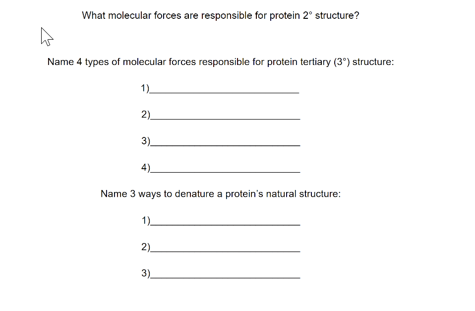 What molecular forces are responsible for protein 2° structure?
A
Name 4 types of molecular forces responsible for protein tertiary (3°) structure:
1)
2)
3)
4)
Name 3 ways to denature a protein's natural structure:
1)_
2)
3)