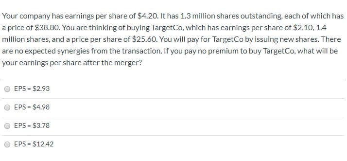 Your company has earnings per share of $4.20. It has 1.3 million shares outstanding, each of which has
a price of $38.80. You are thinking of buying TargetCo, which has earnings per share of $2.10, 1.4
million shares, and a price per share of $25.60. You will pay for TargetCo by issuing new shares. There
are no expected synergies from the transaction. If you pay no premium to buy TargetCo, what will be
your earnings per share after the merger?
EPS = $2.93
EPS = $4.98
EPS = $3.78
%3D
EPS = $12.42
