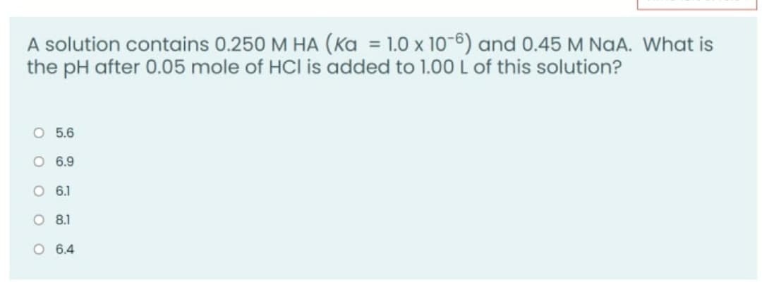 A solution contains 0.250 M HA (Ka = 1.0 x 10-6) and 0.45 M NaA. What is
the pH after 0.05 mole of HCl is added to 1.00 L of this solution?
%3D
O 5.6
O 6.9
O 6.1
O 8.1
O 6.4
