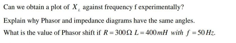 Can we obtain a plot of X, against frequency f experimentally?
Explain why Phasor and impedance diagrams have the same angles.
What is the value of Phasor shift if R=3002 L=400mH with f = 50 Hz.