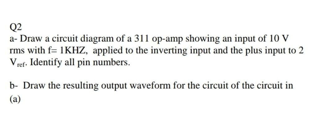 Q2
a- Draw a circuit diagram of a 311l op-amp showing an input of 10 V
rms with f= 1KHZ, applied to the inverting input and the plus input to 2
V ref. Identify all pin numbers.
b- Draw the resulting output waveform for the circuit of the circuit in
(a)
