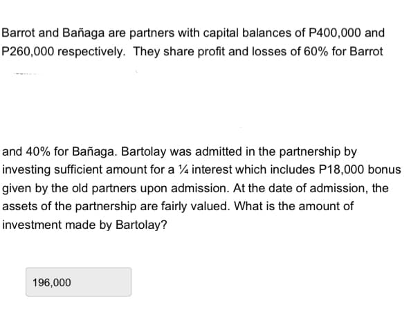 Barrot and Bañaga are partners with capital balances of P400,000 and
P260,000 respectively. They share profit and losses of 60% for Barrot
and 40% for Bañaga. Bartolay was admitted in the partnership by
investing sufficient amount for a 1⁄4 interest which includes P18,000 bonus
given by the old partners upon admission. At the date of admission, the
assets of the partnership are fairly valued. What is the amount of
investment made by Bartolay?
196,000