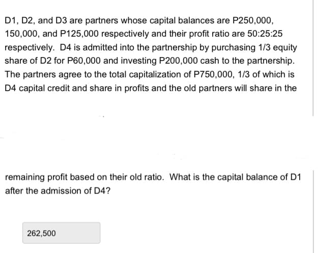 D1, D2, and D3 are partners whose capital balances are P250,000,
150,000, and P125,000 respectively and their profit ratio are 50:25:25
respectively. D4 is admitted into the partnership by purchasing 1/3 equity
share of D2 for P60,000 and investing P200,000 cash to the partnership.
The partners agree to the total capitalization of P750,000, 1/3 of which is
D4 capital credit and share in profits and the old partners will share in the
remaining profit based on their old ratio. What is the capital balance of D1
after the admission of D4?
262,500