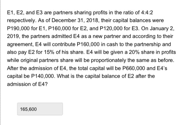 E1, E2, and E3 are partners sharing profits in the ratio of 4:4:2
respectively. As of December 31, 2018, their capital balances were
P190,000 for E1, P160,000 for E2, and P120,000 for E3. On January 2,
2019, the partners admitted E4 as a new partner and according to their
agreement, E4 will contribute P160,000 in cash to the partnership and
also pay E2 for 15% of his share. E4 will be given a 20% share in profits
while original partners share will be proportionately the same as before.
After the admission of E4, the total capital will be P660,000 and E4's
capital be P140,000. What is the capital balance of E2 after the
admission of E4?
165,600