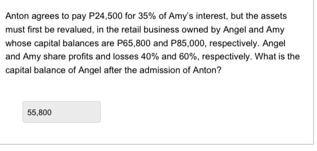 Anton agrees to pay P24,500 for 35% of Amy's interest, but the assets
must first be revalued, in the retail business owned by Angel and Amy
whose capital balances are P65,800 and P85,000, respectively. Angel
and Amy share profits and losses 40% and 60%, respectively. What is the
capital balance of Angel after the admission of Anton?
55,800
