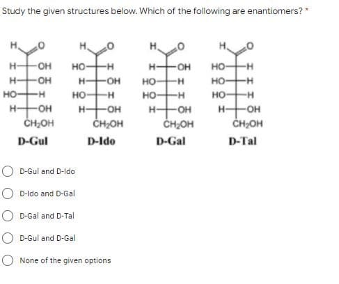 Study the given structures below. Which of the following are enantiomers? *
H-
-OH
но-
-H
H-
OH
но-
-H
H-
-OH
H-
OH
но
но-
-H
но-
-H-
но-
-H
HO
но-
H-OH
ČH2OH
H-
-OH
H-
HO-
ČH2OH
H-
OH
CH;OH
CHOH
D-Gul
D-Ido
D-Gal
D-Tal
D-Gul and D-Ido
D-ldo and D-Gal
D-Gal and D-Tal
D-Gul and D-Gal
None of the given options
