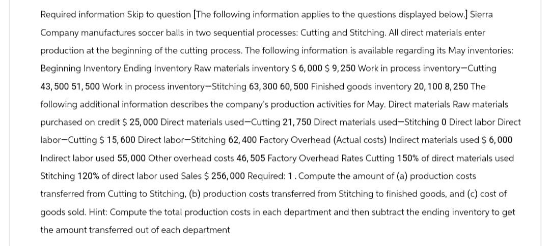 Required information Skip to question [The following information applies to the questions displayed below.] Sierra
Company manufactures soccer balls in two sequential processes: Cutting and Stitching. All direct materials enter
production at the beginning of the cutting process. The following information is available regarding its May inventories:
Beginning Inventory Ending Inventory Raw materials inventory $ 6,000 $9,250 Work in process inventory-Cutting
43,500 51,500 Work in process inventory-Stitching 63, 300 60, 500 Finished goods inventory 20, 100 8,250 The
following additional information describes the company's production activities for May. Direct materials Raw materials
purchased on credit $25,000 Direct materials used-Cutting 21,750 Direct materials used-Stitching 0 Direct labor Direct
labor-Cutting $ 15,600 Direct labor-Stitching 62, 400 Factory Overhead (Actual costs) Indirect materials used $6,000
Indirect labor used 55,000 Other overhead costs 46, 505 Factory Overhead Rates Cutting 150% of direct materials used
Stitching 120% of direct labor used Sales $256,000 Required: 1. Compute the amount of (a) production costs
transferred from Cutting to Stitching, (b) production costs transferred from Stitching to finished goods, and (c) cost of
goods sold. Hint: Compute the total production costs in each department and then subtract the ending inventory to get
the amount transferred out of each department