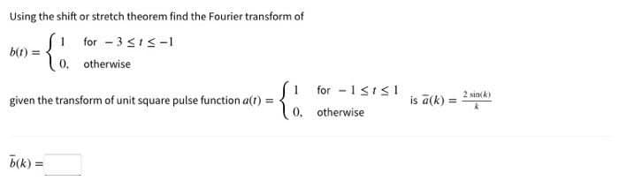 Using the shift or stretch theorem find the Fourier transform of
1
for 3 ≤1 ≤-1
b(t) =
= {
0.
otherwise
given the transform of unit square pulse function a(t):
=
b(k): =
for 1 ≤t≤1
0. otherwise
is a(k)=
2 sin(k)