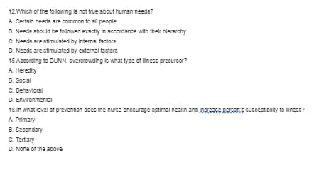 12.Which of the following is not true about human needs?
A. Certain needs are common to all pecple
5. Needs should be folowed exactiy In accordance with their hlerarchy
C. Needs are stimulated by Internal factors
D. Needs are stimulated by external factors
15.According to DUNN, overcrowding is what type of liness precursor?
A. Heredity
5. Social
C. Behavioral
D. Environmental
18.in what level of prevention does the nurse encourage optimal health and jogreasepeEACE EUSceptibility to liness?
A. Primary
5. Secondary
C. Tertiary
D. None of the above
