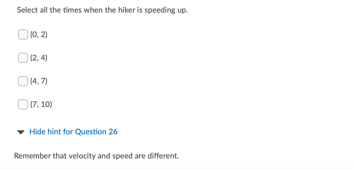 Select all the times when the hiker is speeding up.
(0, 2)
(2, 4)
(4, 7)
(7, 10)
Hide hint for Question 26
Remember that velocity and speed are different.
