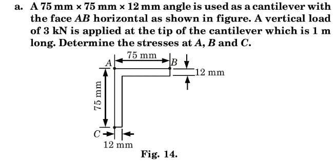 a. A 75 mm x 75 mm x 12 mm angle is used as a cantilever with
the face AB horizontal as shown in figure. A vertical load
of 3 kN is applied at the tip of the cantilever which is 1 m
long. Determine the stresses at A, B and C.
75 mm
12 mm
C
12 mm
Fig. 14.
75 mm

