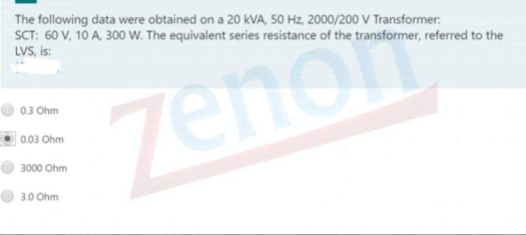 The following data were obtained on a 20 kVA, 50 Hz, 2000/200 V Transformer:
SCT: 60 V, 10 A, 300 W. The equivalent series resistance of the transformer, referred to the
LVS, is:
Zenon
0.3 Ohm
0.03 Ohm
3000 Ohm
3.0 Ohm
