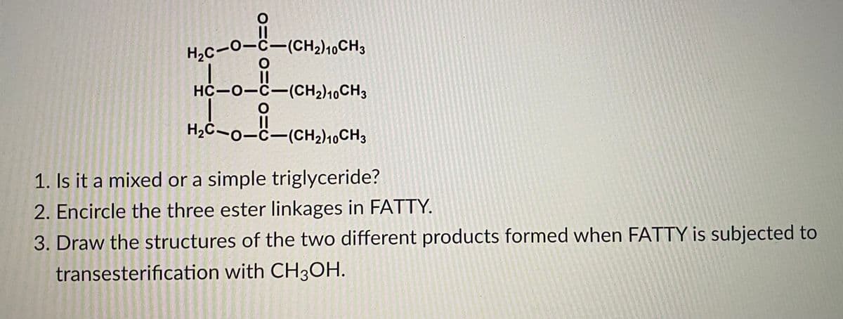 H2C-0-C-(CH2)10CH3
HC-0-C-(CH2)10CH3
H2C-0-C-(CH2)10CH3
1. Is it a mixed or a simple triglyceride?
2. Encircle the three ester linkages in FATTY.
3. Draw the structures of the two different products formed when FATTY is subjected to
transesterification with CH3OH.

