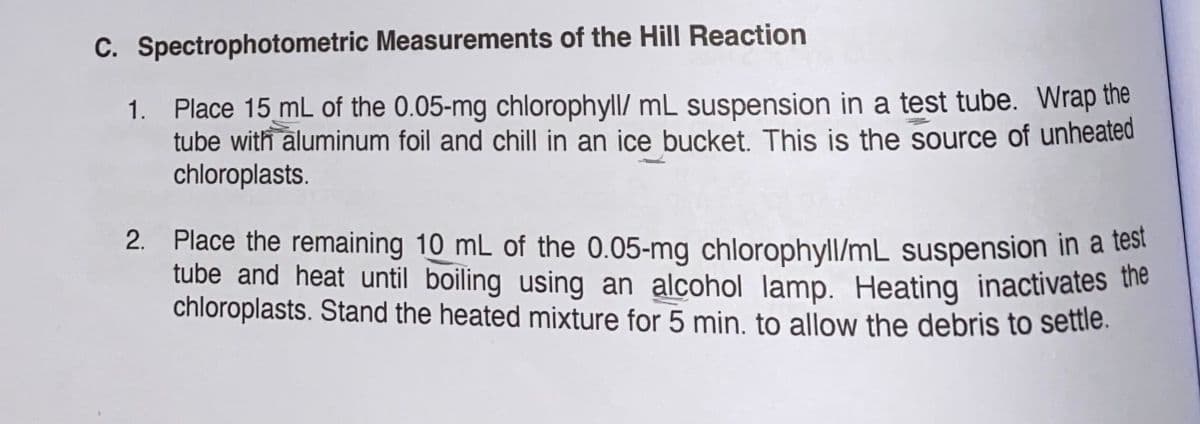 C. Spectrophotometric Measurements of the Hill Reaction
1.
Place 15 mL of the 0.05-mg chlorophyll/ mL suspension in a test tube. Wrap the
tube with aluminum foil and chill in an ice bucket. This is the source of unheated
chloroplasts.
2. Place the remaining 10 mL of the 0.05-mg chlorophyll/mL suspension in a test
tube and heat until boiling using an alcohol lamp. Heating inactivates the
chloroplasts. Stand the heated mixture for 5 min. to allow the debris to settle.