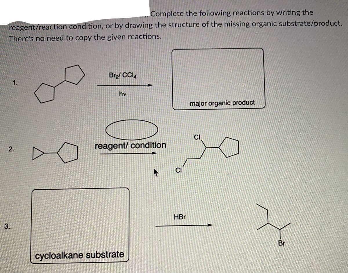 Complete the following reactions by writing the
reagent/reaction condition, or by drawing the structure of the missing organic substrate/product.
There's no need to copy the given reactions.
Br2/ CCI,
1.
hv
major organic product
CI
reagent/ condition
CI
HBr
3.
Br
cycloalkane substrate
2.
