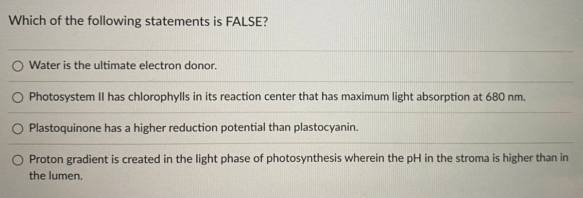 Which of the following statements is FALSE?
Water is the ultimate electron donor.
Photosystem II has chlorophylls in its reaction center that has maximum light absorption at 680 nm.
Plastoquinone has a higher reduction potential than plastocyanin.
Proton gradient is created in the light phase of photosynthesis wherein the pH in the stroma is higher than in
the lumen.