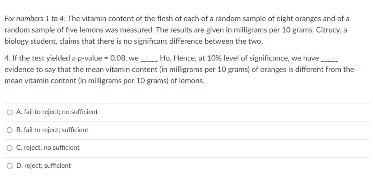 For numbers 1 to 4: The vitamin content of the flesh of each of a random sample of eight oranges and of a
random sample of five lemons was measured. The results are given in milligrams per 10 grams. Citrucy, a
biology student, claims that there is no significant difference between the two.
4. If the test yielded a p-value = 0.08, we Ho. Hence, at 10% level of significance, we have
evidence to say that the mean vitamin content (in milligrams per 10 grams) of oranges is different from the
mean vitamin content (in milligrams per 10 grams) of lemons.
A. fail to reject; no sufficient
B. fail to reject; sufficient
O C. reject; no sufficient
O D. reject; sufficient
