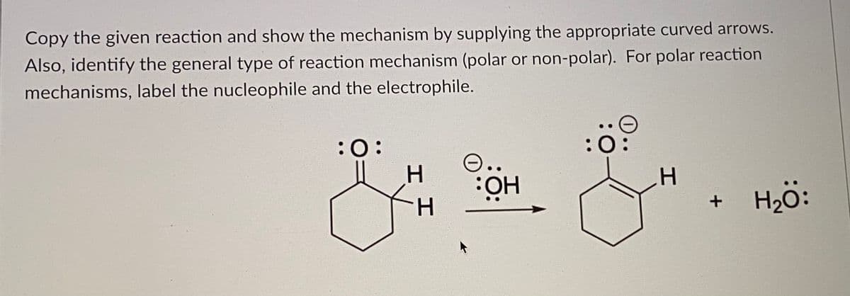 Copy the given reaction and show the mechanism by supplying the appropriate curved arrows.
Also, identify the general type of reaction mechanism (polar or non-polar). For polar reaction
mechanisms, label the nucleophile and the electrophile.
:0:
:0
O..
H.
HÖ:
Hö:
